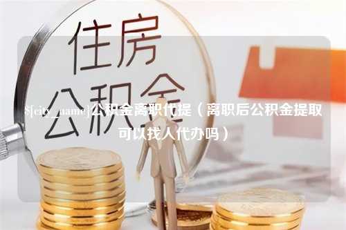 深圳公积金离职代提（离职后公积金提取可以找人代办吗）