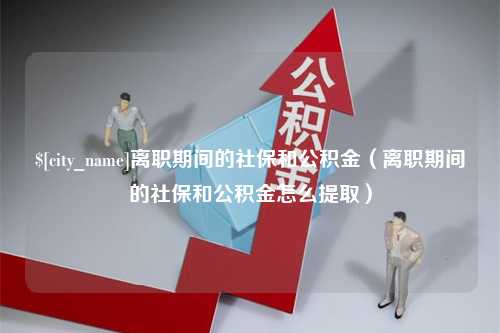 深圳离职期间的社保和公积金（离职期间的社保和公积金怎么提取）