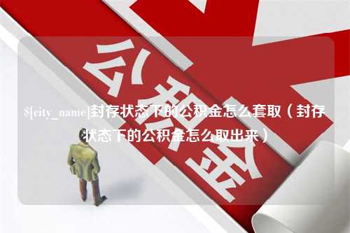 深圳封存状态下的公积金怎么套取（封存状态下的公积金怎么取出来）